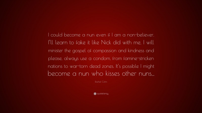 Rachel Cohn Quote: “I could become a nun even if I am a non-believer. I’ll learn to fake it like Nick did with me. I will minister the gospel of compassion and kindness and please, always use a condom, from famine-stricken nations to war-torn dead zones. It’s possible I might become a nun who kisses other nuns...”