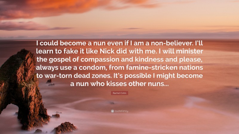 Rachel Cohn Quote: “I could become a nun even if I am a non-believer. I’ll learn to fake it like Nick did with me. I will minister the gospel of compassion and kindness and please, always use a condom, from famine-stricken nations to war-torn dead zones. It’s possible I might become a nun who kisses other nuns...”