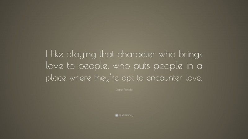 Jane Fonda Quote: “I like playing that character who brings love to people, who puts people in a place where they’re apt to encounter love.”