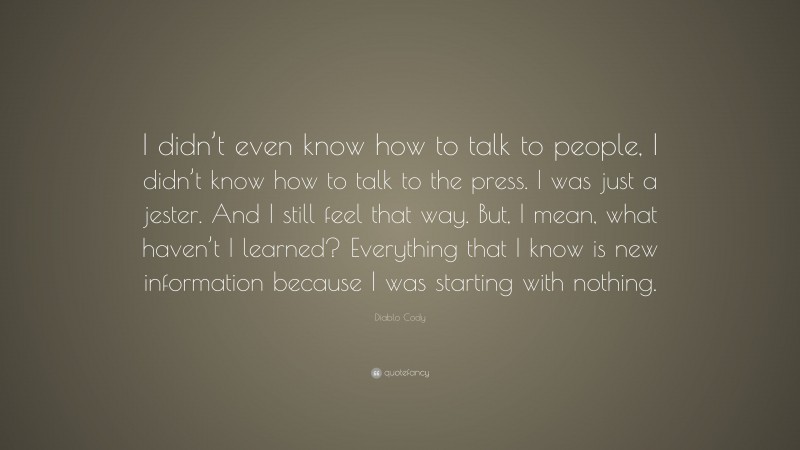 Diablo Cody Quote: “I didn’t even know how to talk to people, I didn’t know how to talk to the press. I was just a jester. And I still feel that way. But, I mean, what haven’t I learned? Everything that I know is new information because I was starting with nothing.”