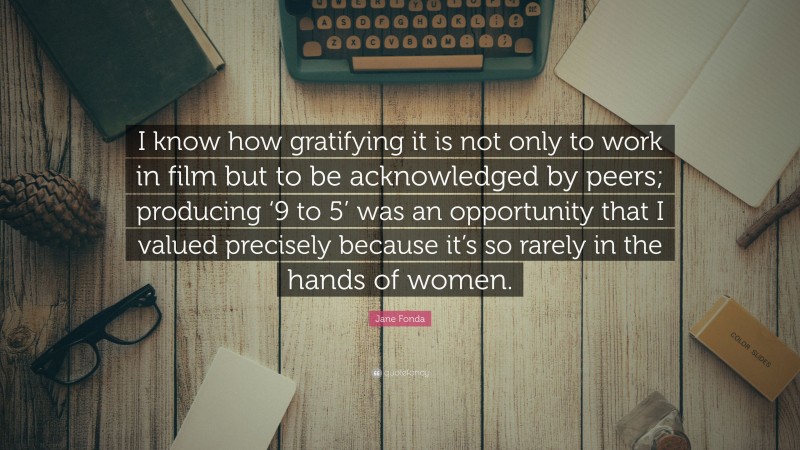 Jane Fonda Quote: “I know how gratifying it is not only to work in film but to be acknowledged by peers; producing ‘9 to 5’ was an opportunity that I valued precisely because it’s so rarely in the hands of women.”