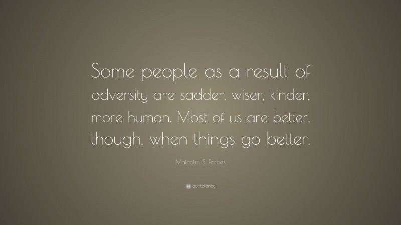 Malcolm S. Forbes Quote: “Some people as a result of adversity are sadder, wiser, kinder, more human. Most of us are better, though, when things go better.”