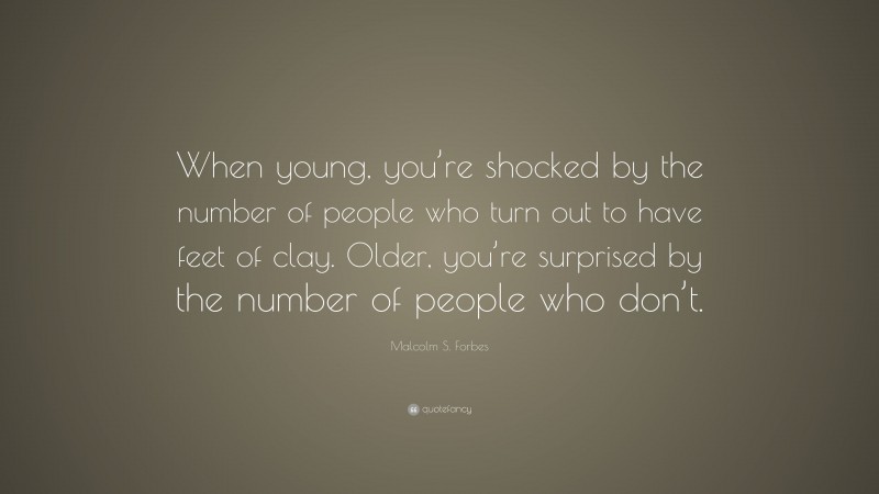 Malcolm S. Forbes Quote: “When young, you’re shocked by the number of people who turn out to have feet of clay. Older, you’re surprised by the number of people who don’t.”