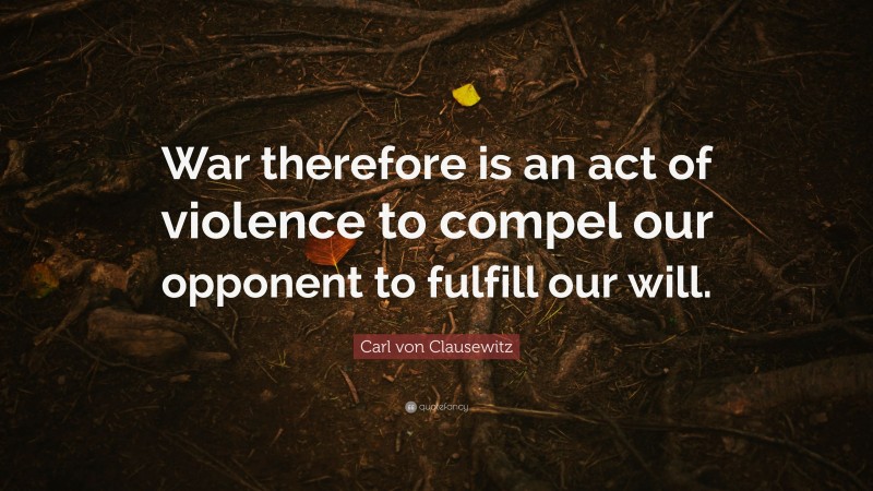 Carl von Clausewitz Quote: “War therefore is an act of violence to compel our opponent to fulfill our will.”