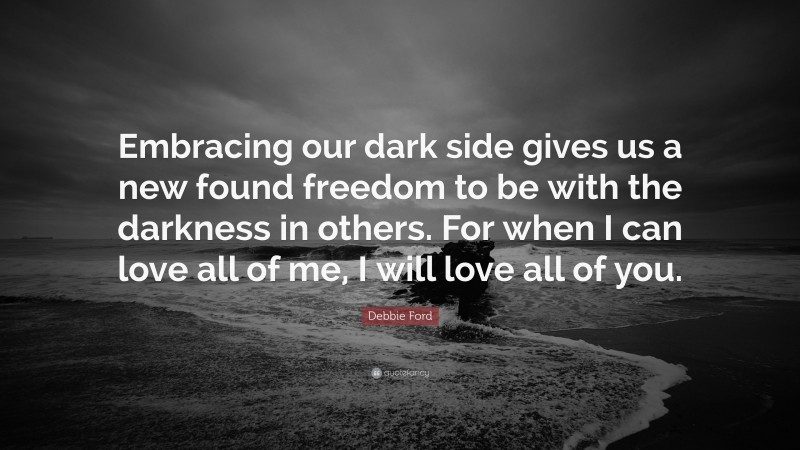 Debbie Ford Quote: “Embracing our dark side gives us a new found freedom to be with the darkness in others. For when I can love all of me, I will love all of you.”