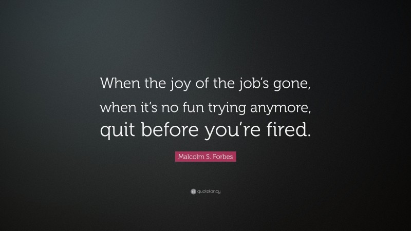 Malcolm S. Forbes Quote: “When the joy of the job’s gone, when it’s no fun trying anymore, quit before you’re fired.”