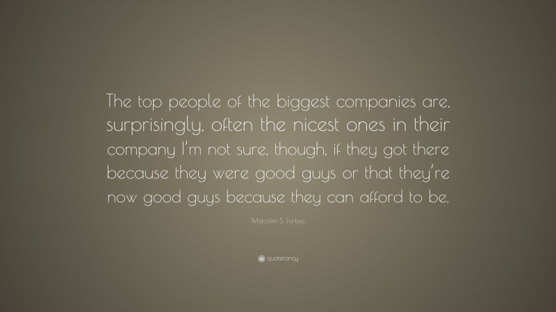 Malcolm S. Forbes Quote: “The top people of the biggest companies are, surprisingly, often the nicest ones in their company I’m not sure, though, if they got there because they were good guys or that they’re now good guys because they can afford to be.”
