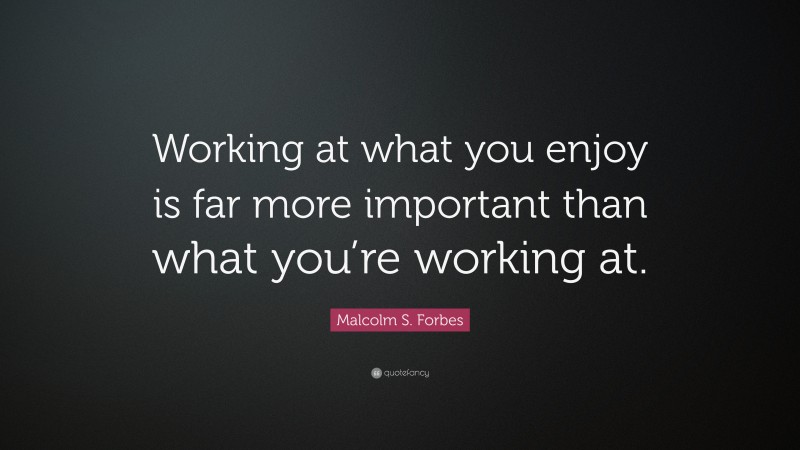 Malcolm S. Forbes Quote: “Working at what you enjoy is far more important than what you’re working at.”