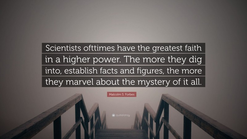 Malcolm S. Forbes Quote: “Scientists ofttimes have the greatest faith in a higher power. The more they dig into, establish facts and figures, the more they marvel about the mystery of it all.”
