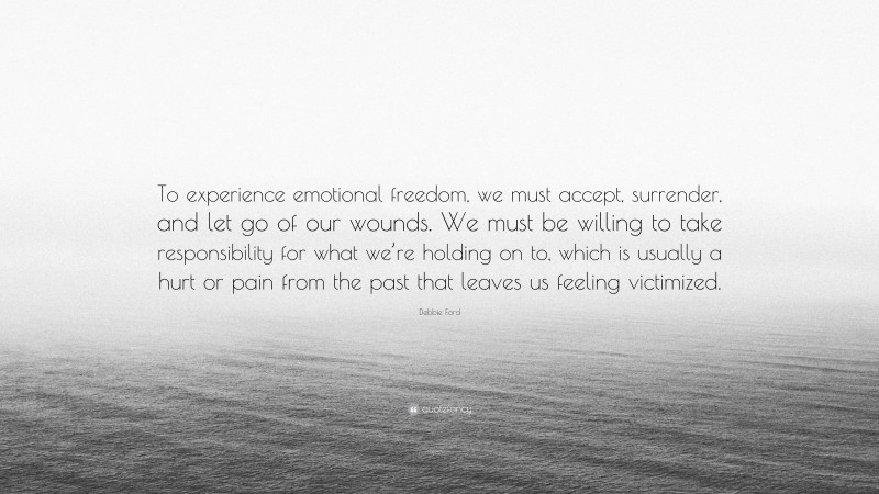 Debbie Ford Quote: “To experience emotional freedom, we must accept, surrender, and let go of our wounds. We must be willing to take responsibility for what we’re holding on to, which is usually a hurt or pain from the past that leaves us feeling victimized.”
