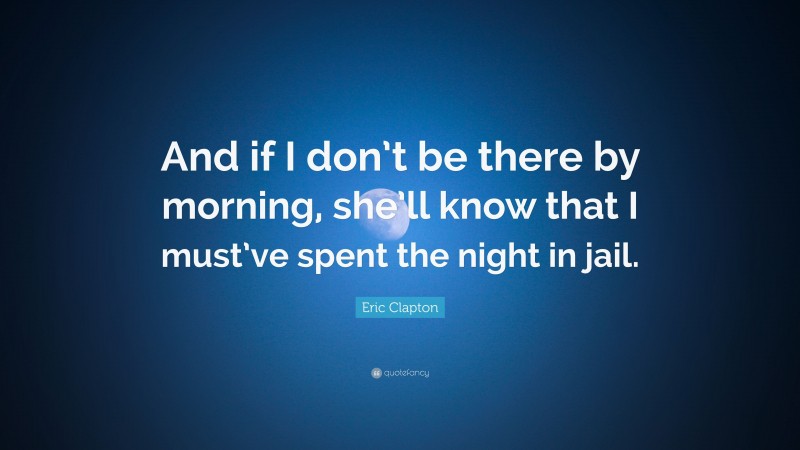 Eric Clapton Quote: “And if I don’t be there by morning, she’ll know that I must’ve spent the night in jail.”