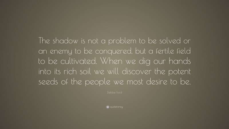 Debbie Ford Quote: “The shadow is not a problem to be solved or an enemy to be conquered, but a fertile field to be cultivated. When we dig our hands into its rich soil we will discover the potent seeds of the people we most desire to be.”