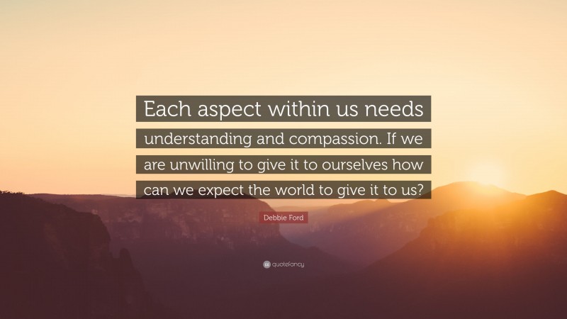 Debbie Ford Quote: “Each aspect within us needs understanding and compassion. If we are unwilling to give it to ourselves how can we expect the world to give it to us?”