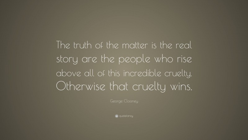 George Clooney Quote: “The truth of the matter is the real story are the people who rise above all of this incredible cruelty. Otherwise that cruelty wins.”