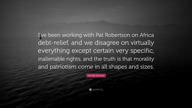 George Clooney Quote: “I’ve been working with Pat Robertson on Africa debt-relief, and we disagree on virtually everything except certain very specific, inalienable rights, and the truth is that morality and patriotism come in all shapes and sizes.”