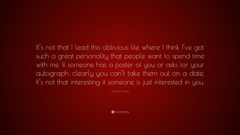 George Clooney Quote: “It’s not that I lead this oblivious life where I think I’ve got such a great personality that people want to spend time with me. If someone has a poster of you or asks for your autograph, clearly you can’t take them out on a date. It’s not that interesting if someone is just interested in you.”