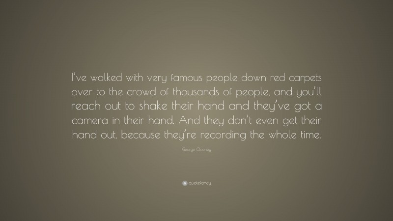 George Clooney Quote: “I’ve walked with very famous people down red carpets over to the crowd of thousands of people, and you’ll reach out to shake their hand and they’ve got a camera in their hand. And they don’t even get their hand out, because they’re recording the whole time.”
