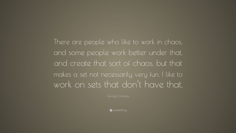 George Clooney Quote: “There are people who like to work in chaos, and some people work better under that, and create that sort of chaos, but that makes a set not necessarily very fun. I like to work on sets that don’t have that.”