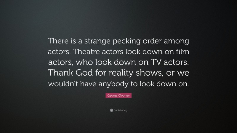 George Clooney Quote: “There is a strange pecking order among actors. Theatre actors look down on film actors, who look down on TV actors. Thank God for reality shows, or we wouldn’t have anybody to look down on.”