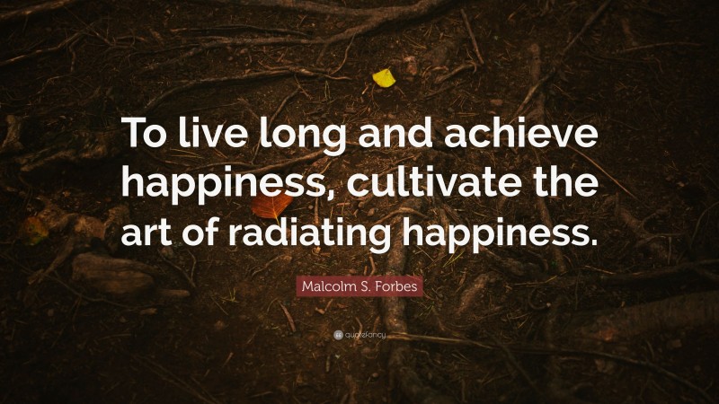 Malcolm S. Forbes Quote: “To live long and achieve happiness, cultivate the art of radiating happiness.”