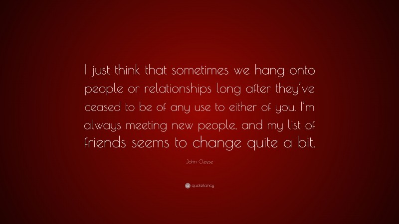 John Cleese Quote: “I just think that sometimes we hang onto people or relationships long after they’ve ceased to be of any use to either of you. I’m always meeting new people, and my list of friends seems to change quite a bit.”