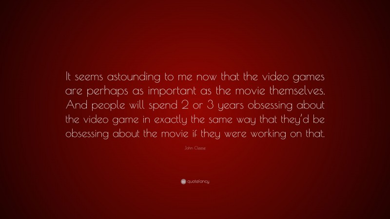 John Cleese Quote: “It seems astounding to me now that the video games are perhaps as important as the movie themselves. And people will spend 2 or 3 years obsessing about the video game in exactly the same way that they’d be obsessing about the movie if they were working on that.”