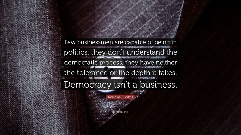 Malcolm S. Forbes Quote: “Few businessmen are capable of being in politics, they don’t understand the democratic process, they have neither the tolerance or the depth it takes. Democracy isn’t a business.”
