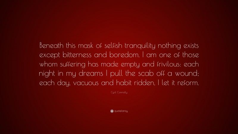 Cyril Connolly Quote: “Beneath this mask of selfish tranquility nothing exists except bitterness and boredom. I am one of those whom suffering has made empty and frivilous: each night in my dreams I pull the scab off a wound; each day, vacuous and habit ridden, I let it reform.”