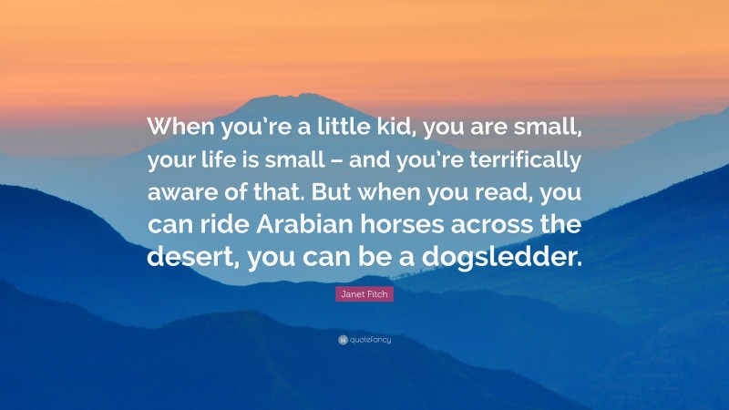 Janet Fitch Quote: “When you’re a little kid, you are small, your life is small – and you’re terrifically aware of that. But when you read, you can ride Arabian horses across the desert, you can be a dogsledder.”