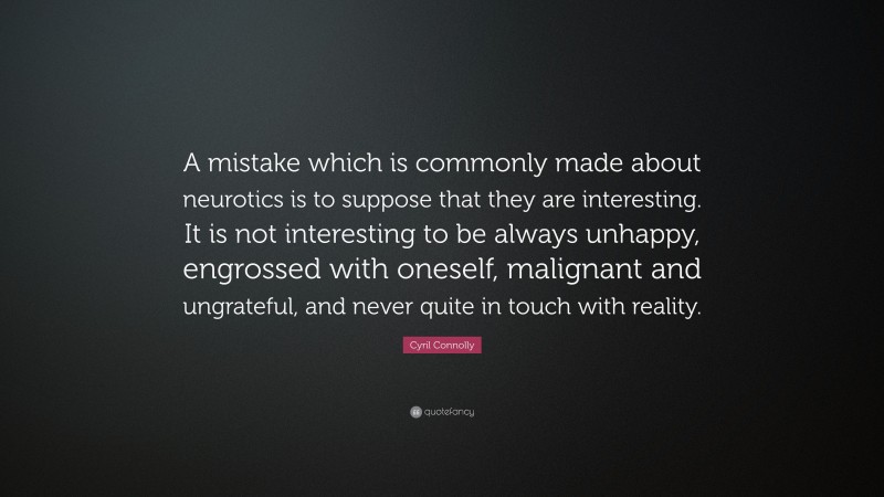 Cyril Connolly Quote: “A mistake which is commonly made about neurotics is to suppose that they are interesting. It is not interesting to be always unhappy, engrossed with oneself, malignant and ungrateful, and never quite in touch with reality.”