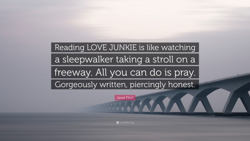 Janet Fitch Quote: “Reading LOVE JUNKIE is like watching a sleepwalker taking a stroll on a freeway. All you can do is pray. Gorgeously written, piercingly honest.”