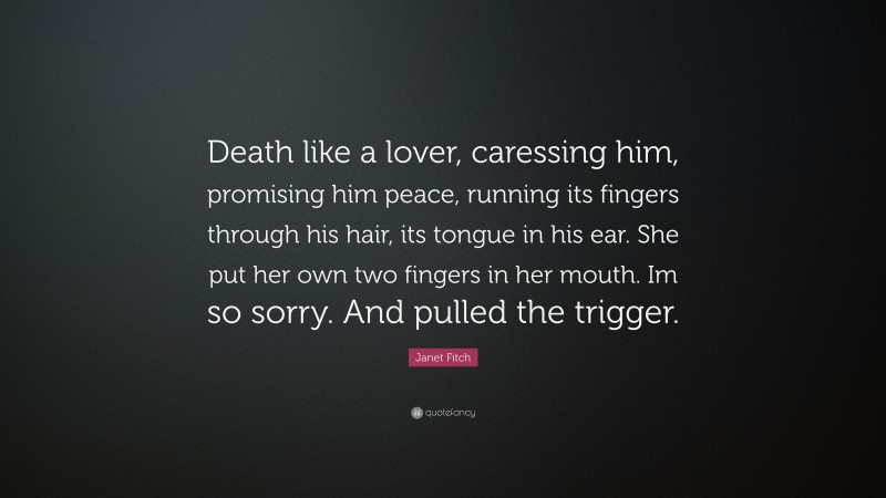 Janet Fitch Quote: “Death like a lover, caressing him, promising him peace, running its fingers through his hair, its tongue in his ear. She put her own two fingers in her mouth. Im so sorry. And pulled the trigger.”