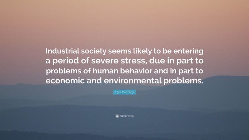Cyril Connolly Quote: “Industrial society seems likely to be entering a period of severe stress, due in part to problems of human behavior and in part to economic and environmental problems.”