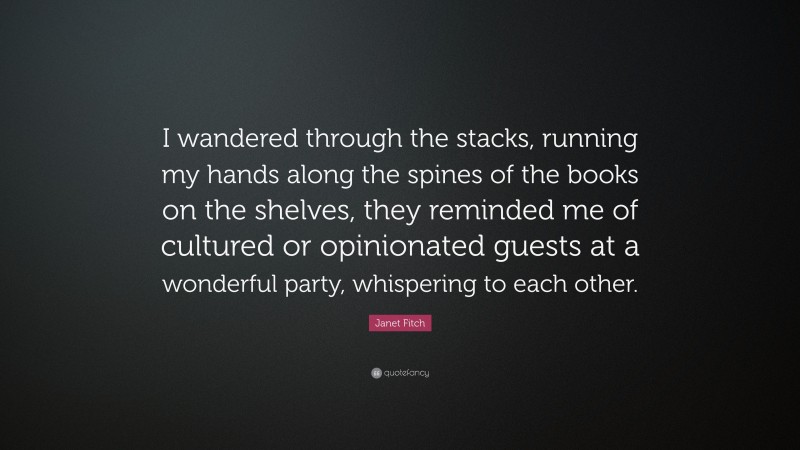 Janet Fitch Quote: “I wandered through the stacks, running my hands along the spines of the books on the shelves, they reminded me of cultured or opinionated guests at a wonderful party, whispering to each other.”