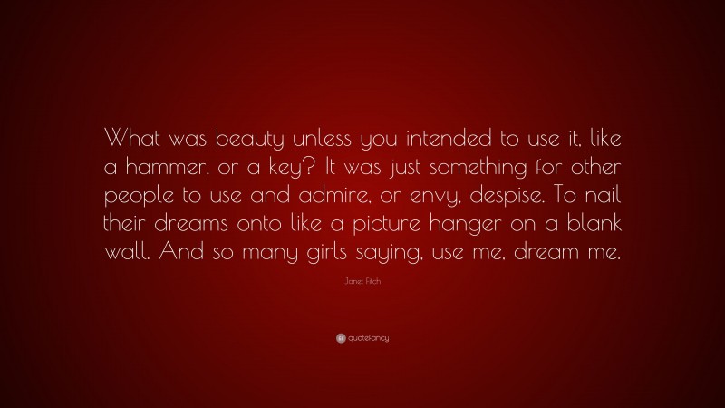 Janet Fitch Quote: “What was beauty unless you intended to use it, like a hammer, or a key? It was just something for other people to use and admire, or envy, despise. To nail their dreams onto like a picture hanger on a blank wall. And so many girls saying, use me, dream me.”