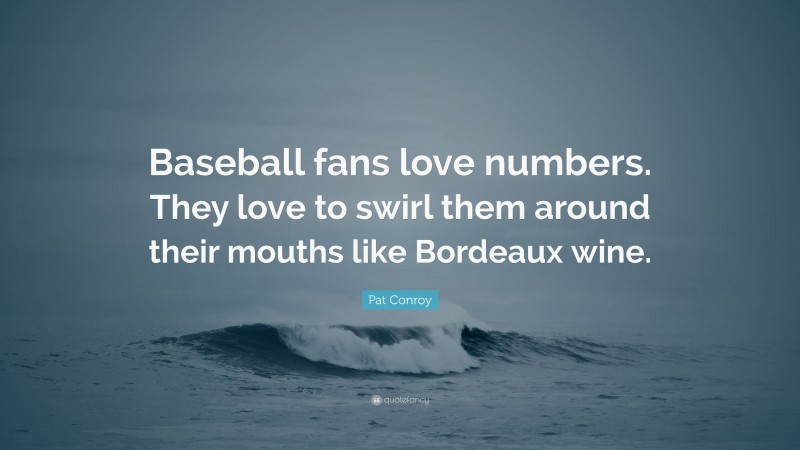 Pat Conroy Quote: “Baseball fans love numbers. They love to swirl them around their mouths like Bordeaux wine.”