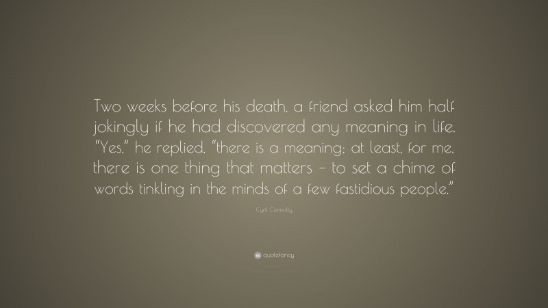 Cyril Connolly Quote: “Two weeks before his death, a friend asked him half jokingly if he had discovered any meaning in life. “Yes,” he replied, “there is a meaning; at least, for me, there is one thing that matters – to set a chime of words tinkling in the minds of a few fastidious people.””