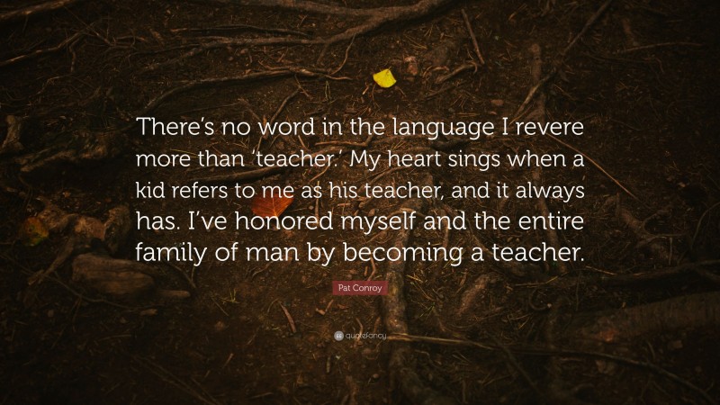 Pat Conroy Quote: “There’s no word in the language I revere more than ‘teacher.’ My heart sings when a kid refers to me as his teacher, and it always has. I’ve honored myself and the entire family of man by becoming a teacher.”