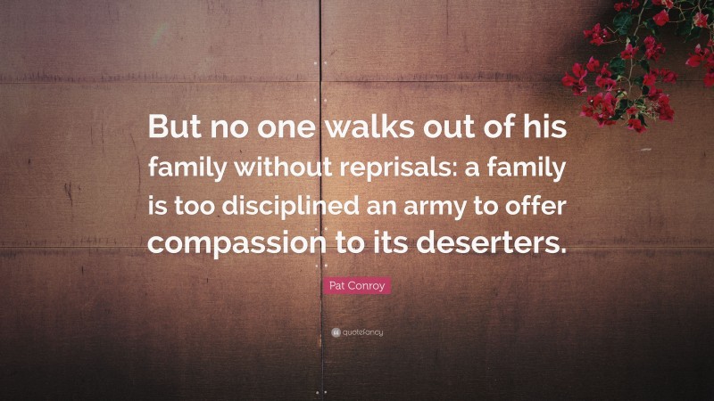 Pat Conroy Quote: “But no one walks out of his family without reprisals: a family is too disciplined an army to offer compassion to its deserters.”