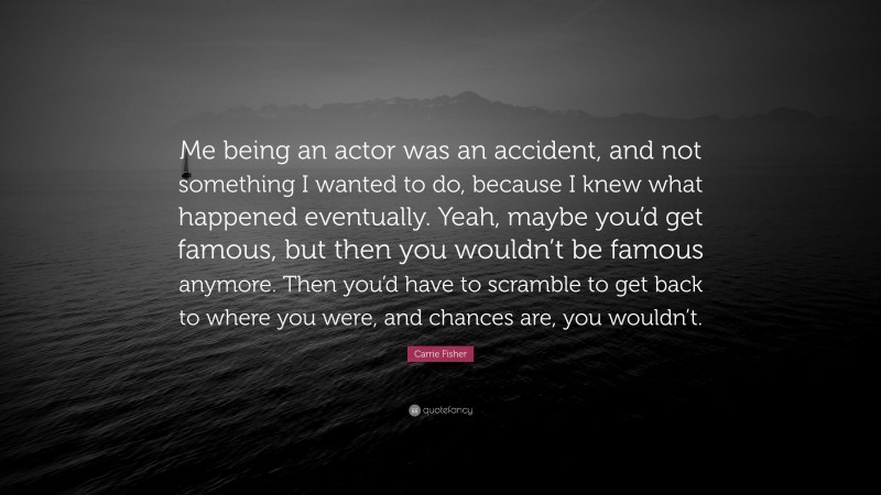 Carrie Fisher Quote: “Me being an actor was an accident, and not something I wanted to do, because I knew what happened eventually. Yeah, maybe you’d get famous, but then you wouldn’t be famous anymore. Then you’d have to scramble to get back to where you were, and chances are, you wouldn’t.”
