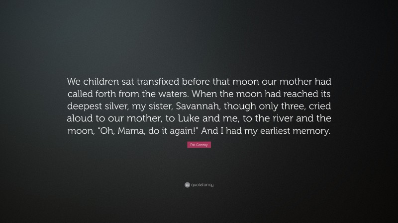 Pat Conroy Quote: “We children sat transfixed before that moon our mother had called forth from the waters. When the moon had reached its deepest silver, my sister, Savannah, though only three, cried aloud to our mother, to Luke and me, to the river and the moon, “Oh, Mama, do it again!” And I had my earliest memory.”