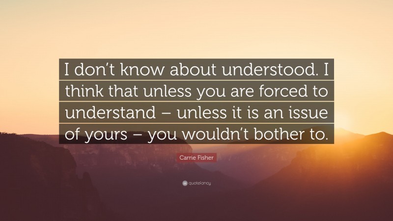 Carrie Fisher Quote: “I don’t know about understood. I think that unless you are forced to understand – unless it is an issue of yours – you wouldn’t bother to.”
