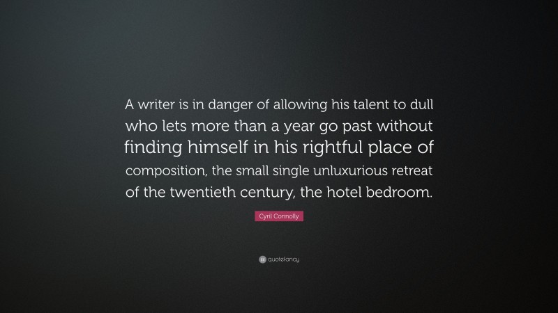 Cyril Connolly Quote: “A writer is in danger of allowing his talent to dull who lets more than a year go past without finding himself in his rightful place of composition, the small single unluxurious retreat of the twentieth century, the hotel bedroom.”