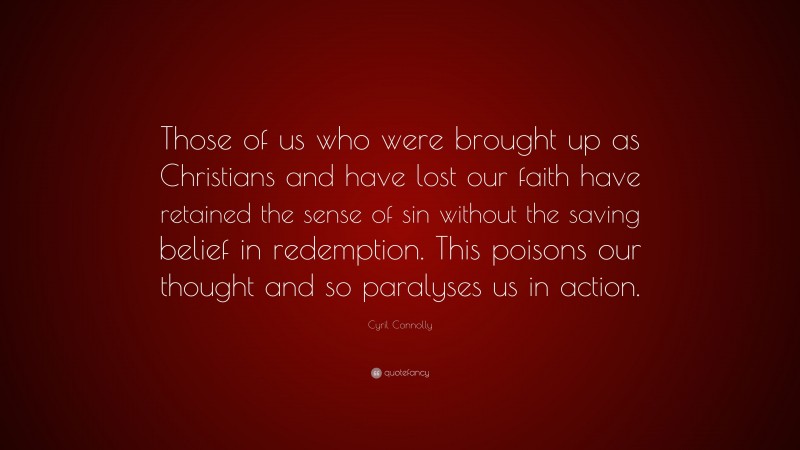 Cyril Connolly Quote: “Those of us who were brought up as Christians and have lost our faith have retained the sense of sin without the saving belief in redemption. This poisons our thought and so paralyses us in action.”