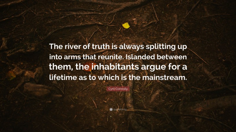 Cyril Connolly Quote: “The river of truth is always splitting up into arms that reunite. Islanded between them, the inhabitants argue for a lifetime as to which is the mainstream.”