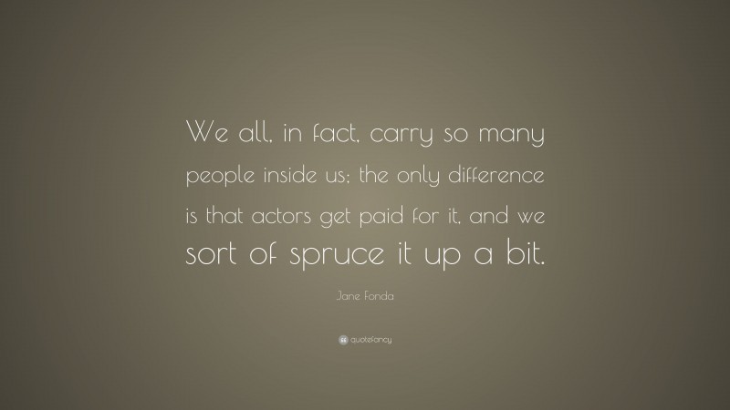 Jane Fonda Quote: “We all, in fact, carry so many people inside us; the only difference is that actors get paid for it, and we sort of spruce it up a bit.”