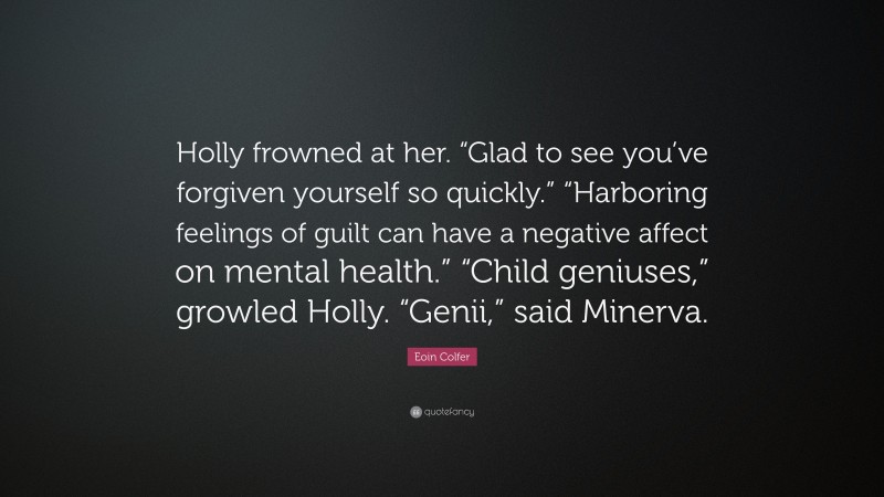 Eoin Colfer Quote: “Holly frowned at her. “Glad to see you’ve forgiven yourself so quickly.” “Harboring feelings of guilt can have a negative affect on mental health.” “Child geniuses,” growled Holly. “Genii,” said Minerva.”