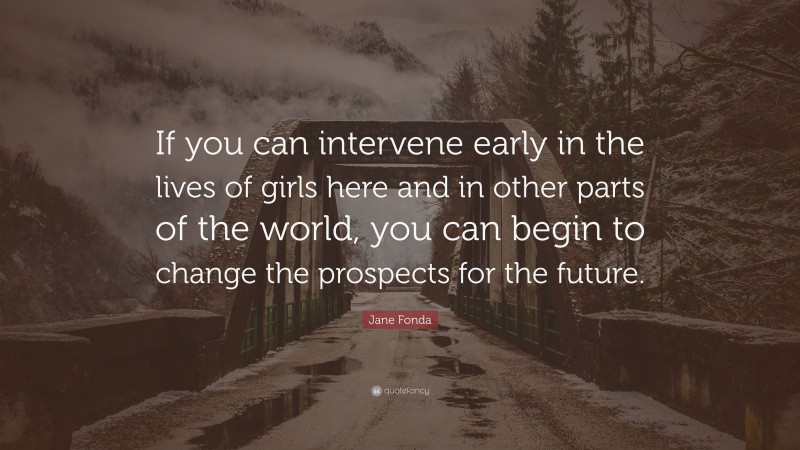 Jane Fonda Quote: “If you can intervene early in the lives of girls here and in other parts of the world, you can begin to change the prospects for the future.”