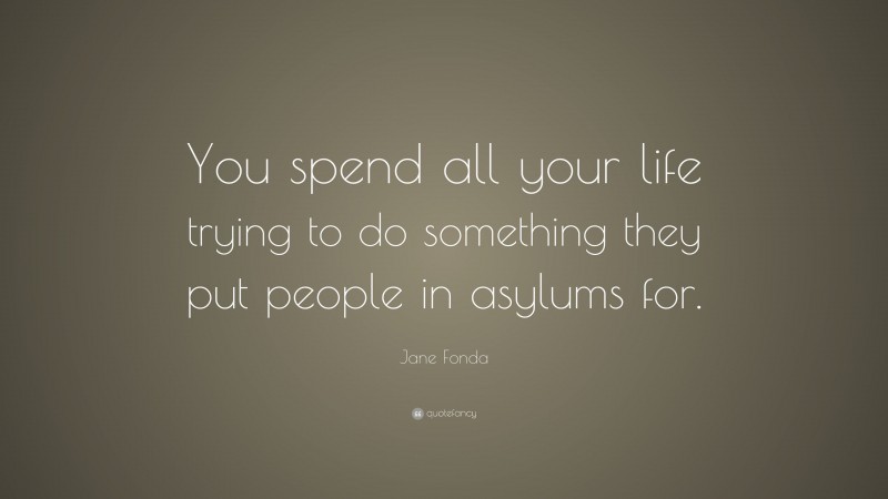 Jane Fonda Quote: “You spend all your life trying to do something they put people in asylums for.”