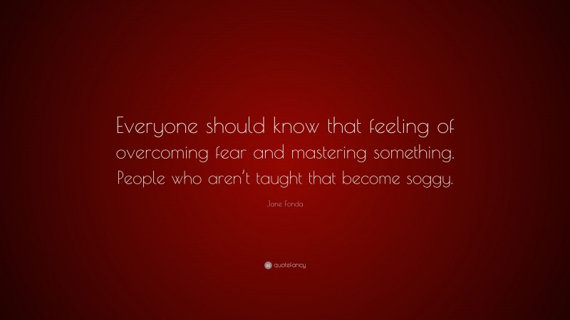 Jane Fonda Quote: “Everyone should know that feeling of overcoming fear and mastering something. People who aren’t taught that become soggy.”
